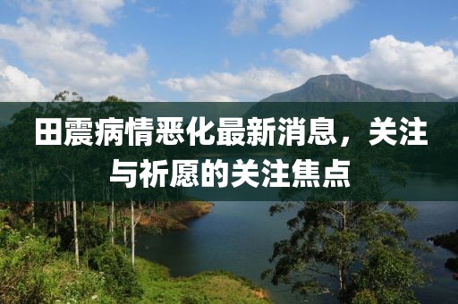 田震病情惡化最新消息，關(guān)注與祈愿的關(guān)注焦點