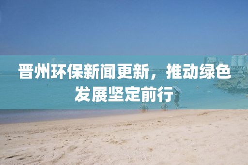 晉州環(huán)保新聞更新，推動綠色發(fā)展堅定前行