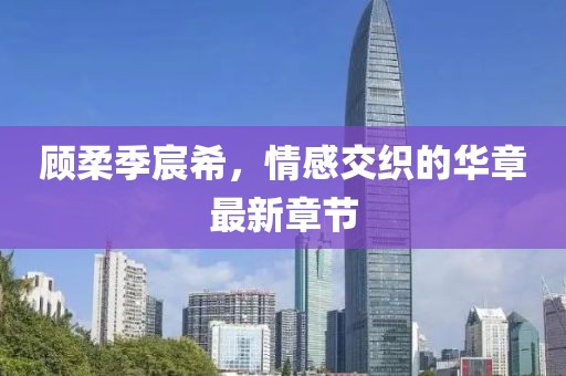 顧柔季宸希，情感交織的華章最新章節(jié)