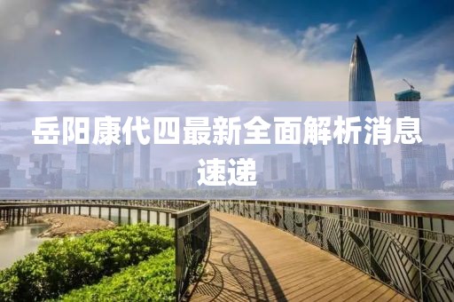 岳陽(yáng)康代四最新全面解析消息速遞