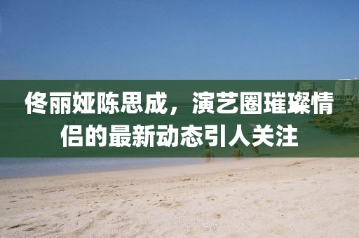 佟麗婭陳思成，演藝圈璀璨情侶的最新動態(tài)引人關(guān)注