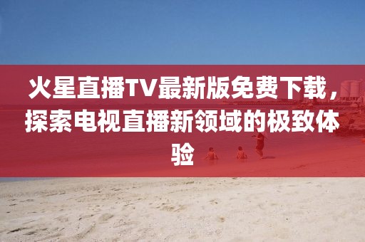 火星直播TV最新版免費(fèi)下載，探索電視直播新領(lǐng)域的極致體驗(yàn)