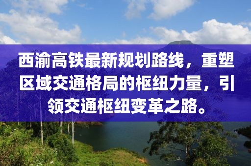 西渝高鐵最新規(guī)劃路線，重塑區(qū)域交通格局的樞紐力量，引領(lǐng)交通樞紐變革之路。
