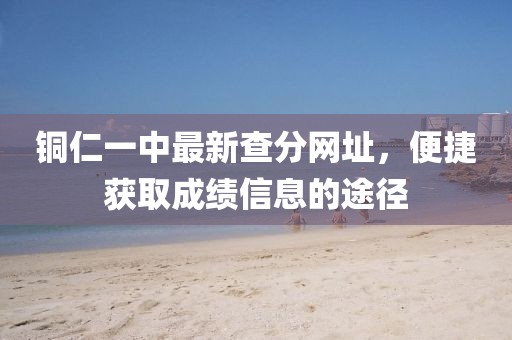 銅仁一中最新查分網(wǎng)址，便捷獲取成績(jī)信息的途徑