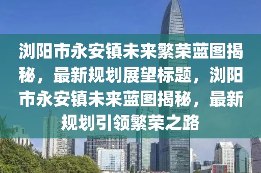 瀏陽(yáng)市永安鎮(zhèn)未來(lái)繁榮藍(lán)圖揭秘，最新規(guī)劃展望標(biāo)題，瀏陽(yáng)市永安鎮(zhèn)未來(lái)藍(lán)圖揭秘，最新規(guī)劃引領(lǐng)繁榮之路