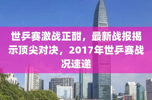 世乒賽激戰(zhàn)正酣，最新戰(zhàn)報(bào)揭示頂尖對(duì)決，2017年世乒賽戰(zhàn)況速遞
