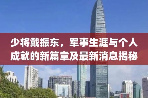 少將戴振東，軍事生涯與個(gè)人成就的新篇章及最新消息揭秘