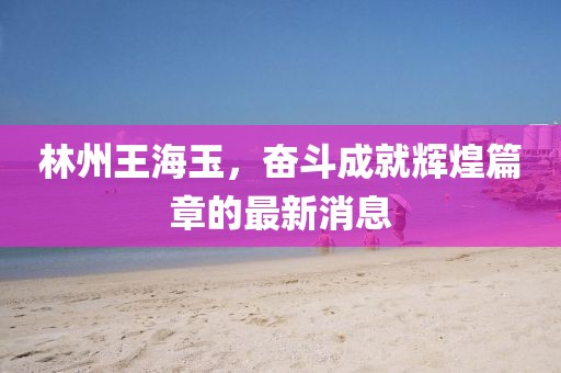 林州王海玉，奮斗成就輝煌篇章的最新消息