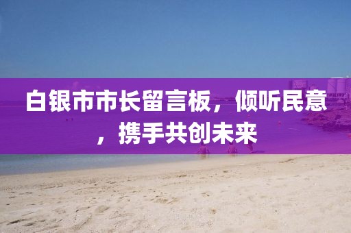 白銀市市長(zhǎng)留言板，傾聽(tīng)民意，攜手共創(chuàng)未來(lái)