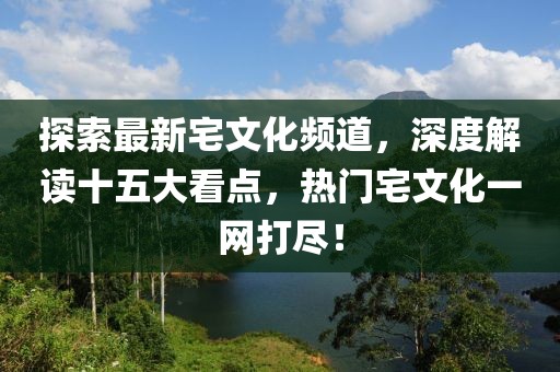 探索最新宅文化頻道，深度解讀十五大看點(diǎn)，熱門(mén)宅文化一網(wǎng)打盡！