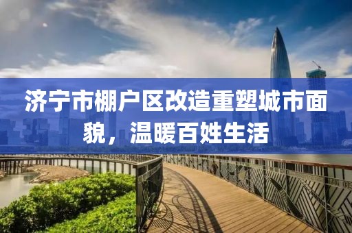 濟寧市棚戶區(qū)改造重塑城市面貌，溫暖百姓生活