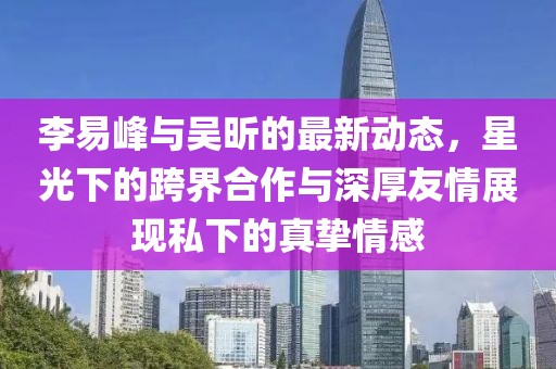 李易峰與吳昕的最新動(dòng)態(tài)，星光下的跨界合作與深厚友情展現(xiàn)私下的真摯情感