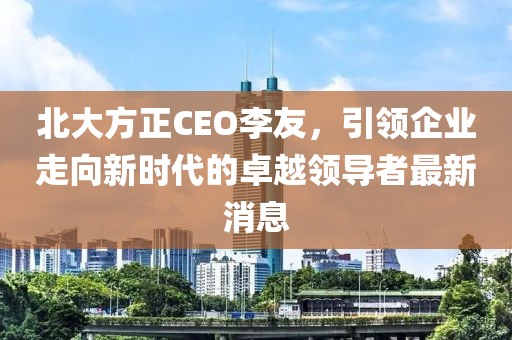 北大方正CEO李友，引領企業(yè)走向新時代的卓越領導者最新消息