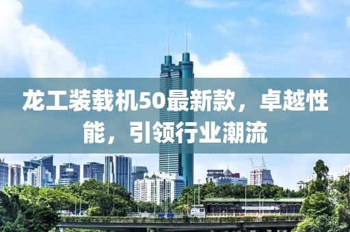 龍工裝載機(jī)50最新款，卓越性能，引領(lǐng)行業(yè)潮流