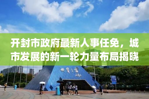 開封市政府最新人事任免，城市發(fā)展的新一輪力量布局揭曉