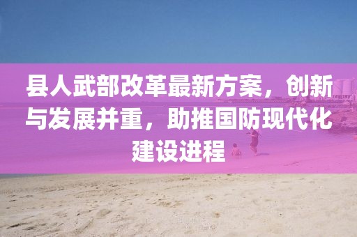 縣人武部改革最新方案，創(chuàng)新與發(fā)展并重，助推國防現(xiàn)代化建設進程