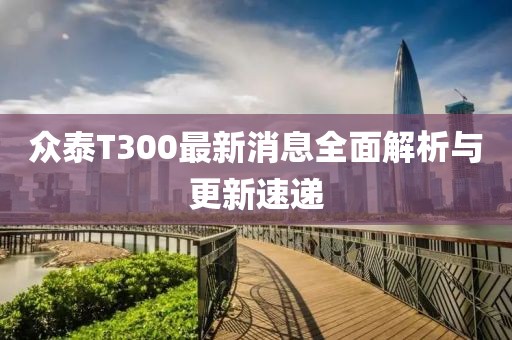 眾泰T300最新消息全面解析與更新速遞
