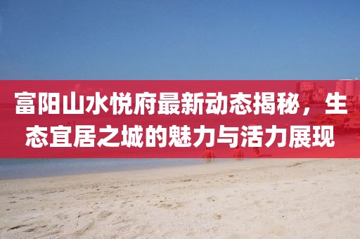 富陽山水悅府最新動(dòng)態(tài)揭秘，生態(tài)宜居之城的魅力與活力展現(xiàn)