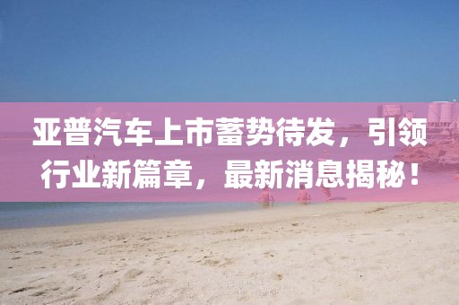 亞普汽車上市蓄勢(shì)待發(fā)，引領(lǐng)行業(yè)新篇章，最新消息揭秘！