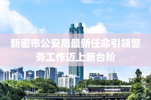 新密市公安局最新任命引領(lǐng)警務(wù)工作邁上新臺(tái)階
