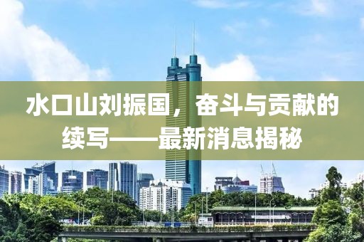 水口山劉振國，奮斗與貢獻(xiàn)的續(xù)寫——最新消息揭秘