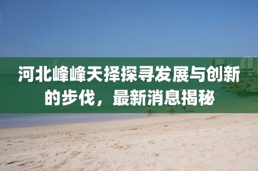 河北峰峰天擇探尋發(fā)展與創(chuàng)新的步伐，最新消息揭秘