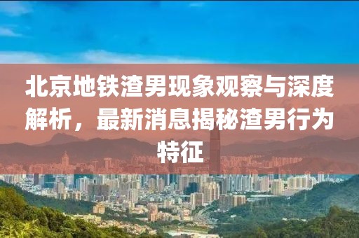 北京地鐵渣男現(xiàn)象觀察與深度解析，最新消息揭秘渣男行為特征