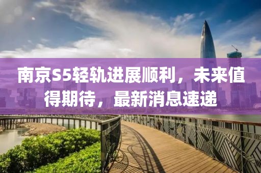 南京S5輕軌進(jìn)展順利，未來(lái)值得期待，最新消息速遞