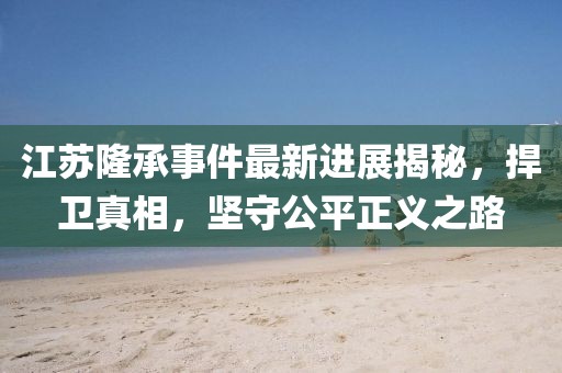 江蘇隆承事件最新進(jìn)展揭秘，捍衛(wèi)真相，堅(jiān)守公平正義之路