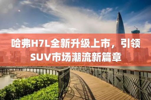 哈弗H7L全新升級上市，引領(lǐng)SUV市場潮流新篇章