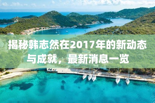 揭秘韓志然在2017年的新動態(tài)與成就，最新消息一覽