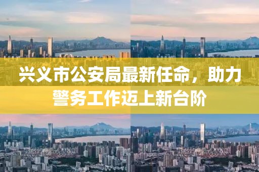 興義市公安局最新任命，助力警務(wù)工作邁上新臺階