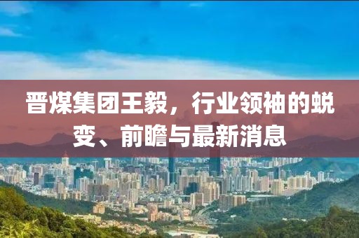 晉煤集團(tuán)王毅，行業(yè)領(lǐng)袖的蛻變、前瞻與最新消息