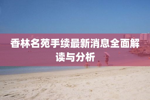 香林名苑手續(xù)最新消息全面解讀與分析