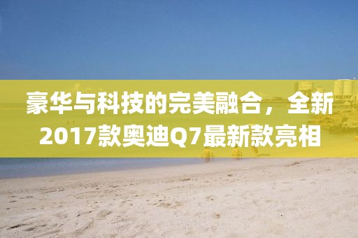 豪華與科技的完美融合，全新2017款奧迪Q7最新款亮相