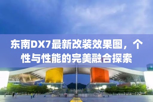 東南DX7最新改裝效果圖，個(gè)性與性能的完美融合探索