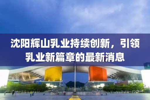 沈陽輝山乳業(yè)持續(xù)創(chuàng)新，引領(lǐng)乳業(yè)新篇章的最新消息