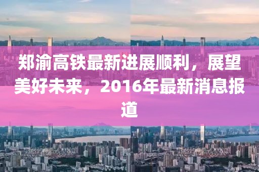 鄭渝高鐵最新進(jìn)展順利，展望美好未來(lái)，2016年最新消息報(bào)道