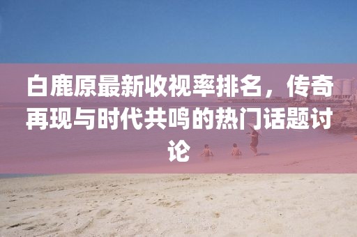 白鹿原最新收視率排名，傳奇再現(xiàn)與時代共鳴的熱門話題討論