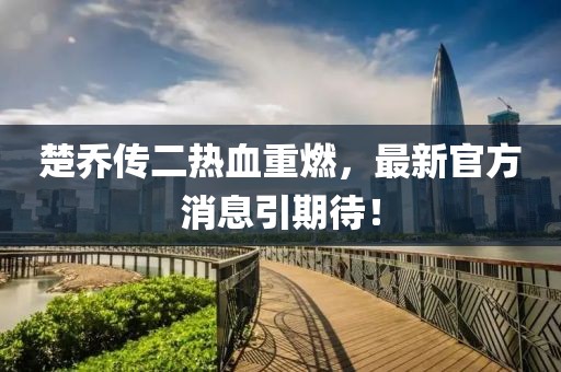 楚喬傳二熱血重燃，最新官方消息引期待！