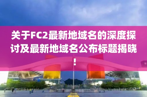 關于FC2最新地域名的深度探討及最新地域名公布標題揭曉！