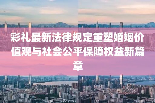 彩禮最新法律規(guī)定重塑婚姻價值觀與社會公平保障權(quán)益新篇章