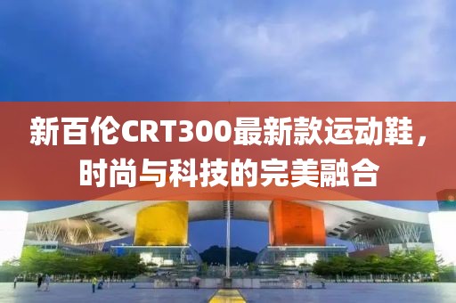 新百倫CRT300最新款運動鞋，時尚與科技的完美融合