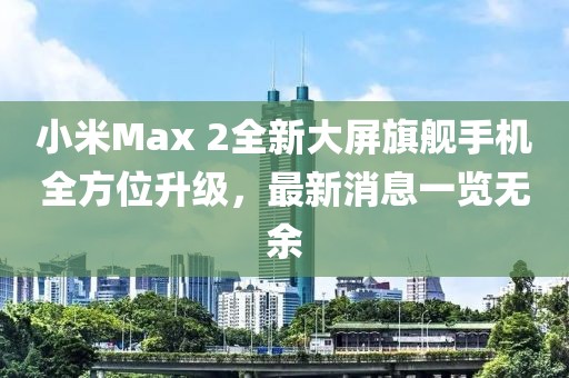 小米Max 2全新大屏旗艦手機全方位升級，最新消息一覽無余