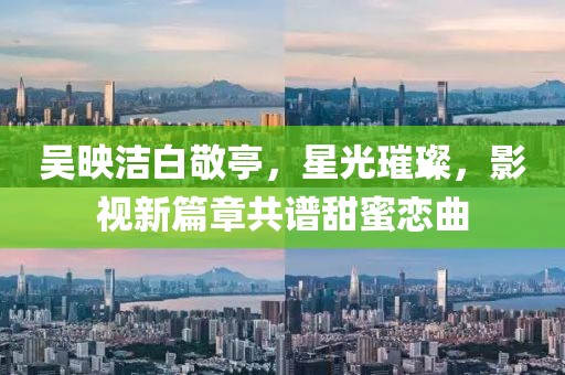 吳映潔白敬亭，星光璀璨，影視新篇章共譜甜蜜戀曲