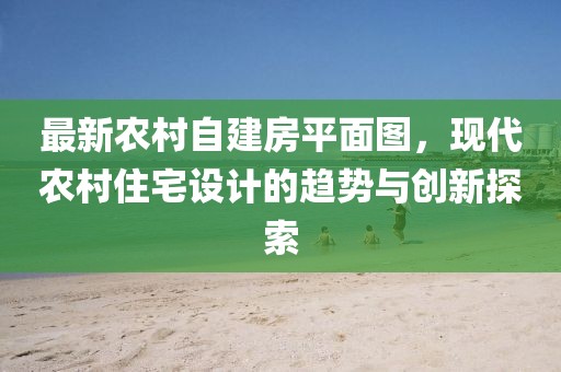 最新農(nóng)村自建房平面圖，現(xiàn)代農(nóng)村住宅設(shè)計(jì)的趨勢(shì)與創(chuàng)新探索