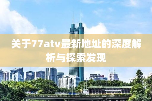 關于77atv最新地址的深度解析與探索發(fā)現(xiàn)