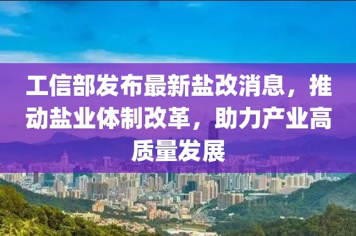 工信部發(fā)布最新鹽改消息，推動(dòng)鹽業(yè)體制改革，助力產(chǎn)業(yè)高質(zhì)量發(fā)展