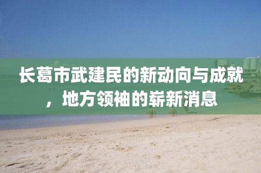 長葛市武建民的新動向與成就，地方領袖的嶄新消息