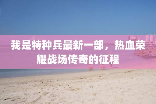 我是特種兵最新一部，熱血榮耀戰(zhàn)場傳奇的征程